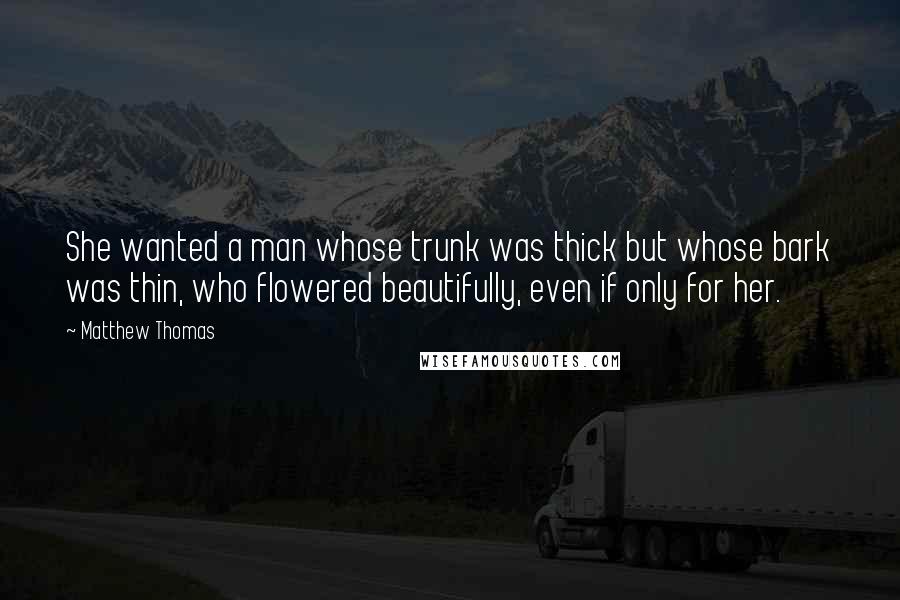 Matthew Thomas Quotes: She wanted a man whose trunk was thick but whose bark was thin, who flowered beautifully, even if only for her.