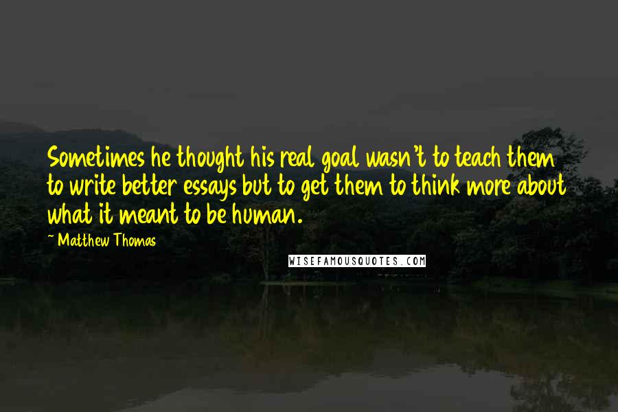 Matthew Thomas Quotes: Sometimes he thought his real goal wasn't to teach them to write better essays but to get them to think more about what it meant to be human.