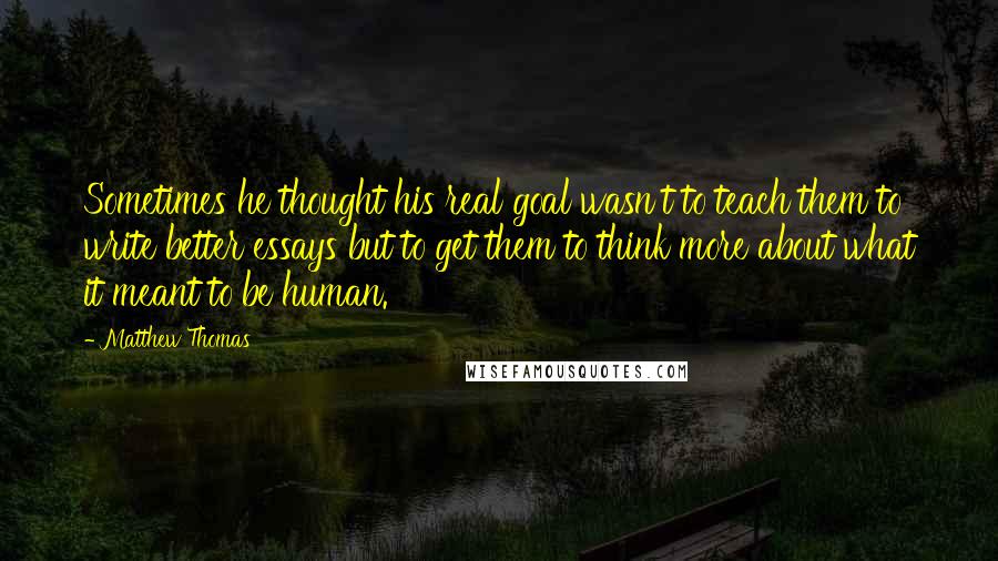 Matthew Thomas Quotes: Sometimes he thought his real goal wasn't to teach them to write better essays but to get them to think more about what it meant to be human.