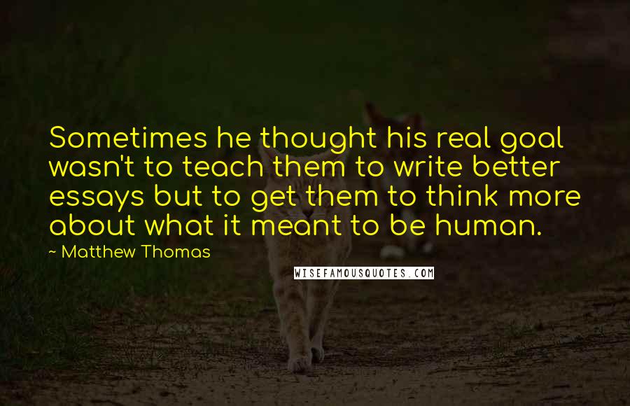 Matthew Thomas Quotes: Sometimes he thought his real goal wasn't to teach them to write better essays but to get them to think more about what it meant to be human.