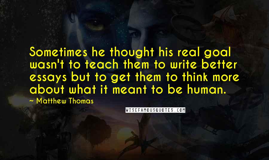Matthew Thomas Quotes: Sometimes he thought his real goal wasn't to teach them to write better essays but to get them to think more about what it meant to be human.
