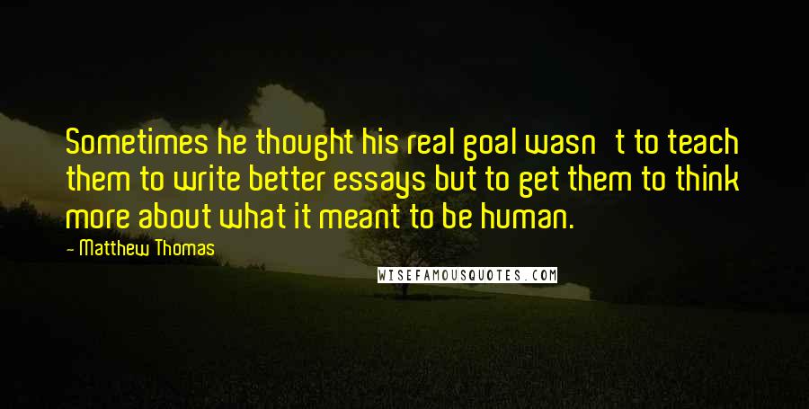 Matthew Thomas Quotes: Sometimes he thought his real goal wasn't to teach them to write better essays but to get them to think more about what it meant to be human.