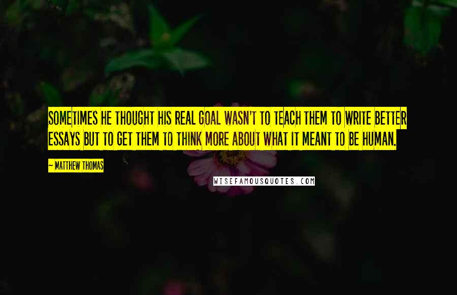 Matthew Thomas Quotes: Sometimes he thought his real goal wasn't to teach them to write better essays but to get them to think more about what it meant to be human.