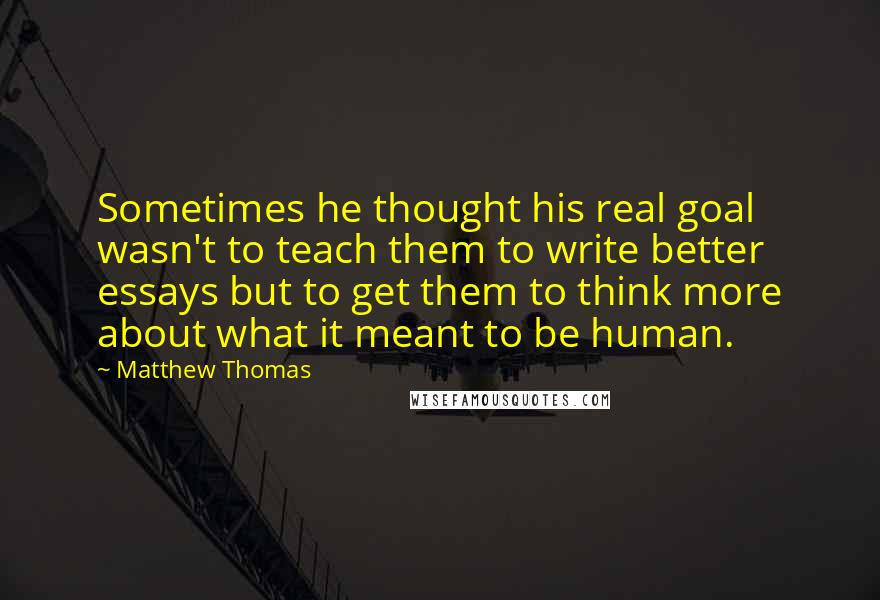 Matthew Thomas Quotes: Sometimes he thought his real goal wasn't to teach them to write better essays but to get them to think more about what it meant to be human.