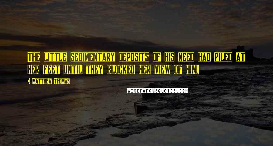 Matthew Thomas Quotes: The little sedimentary deposits of his need had piled at her feet until they blocked her view of him.