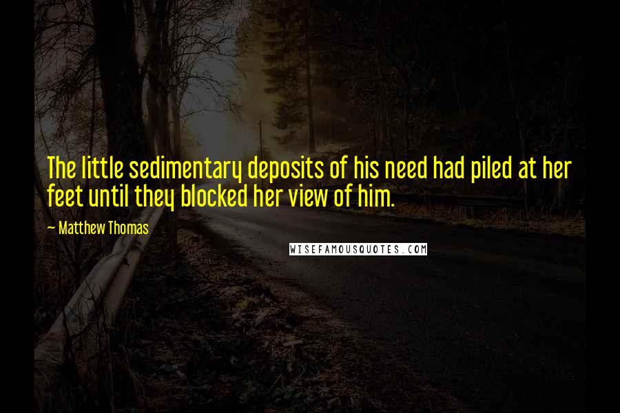 Matthew Thomas Quotes: The little sedimentary deposits of his need had piled at her feet until they blocked her view of him.