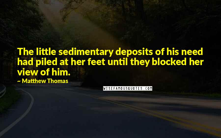 Matthew Thomas Quotes: The little sedimentary deposits of his need had piled at her feet until they blocked her view of him.