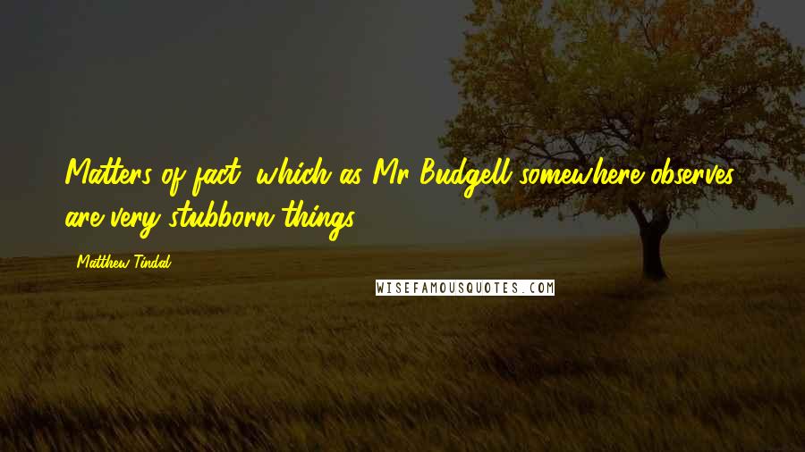 Matthew Tindal Quotes: Matters of fact, which as Mr Budgell somewhere observes, are very stubborn things.