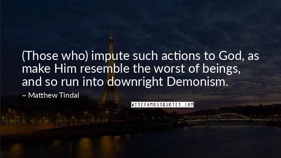 Matthew Tindal Quotes: (Those who) impute such actions to God, as make Him resemble the worst of beings, and so run into downright Demonism.