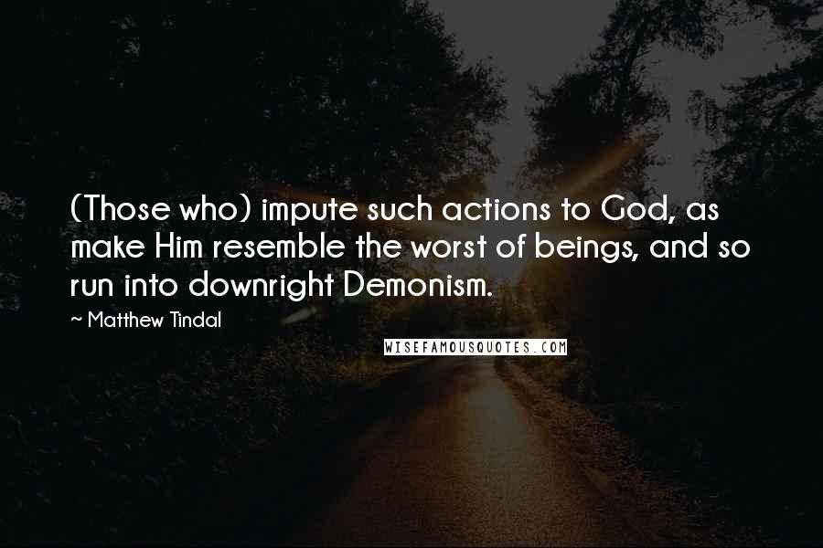 Matthew Tindal Quotes: (Those who) impute such actions to God, as make Him resemble the worst of beings, and so run into downright Demonism.