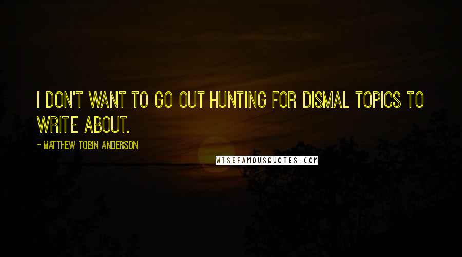 Matthew Tobin Anderson Quotes: I don't want to go out hunting for dismal topics to write about.