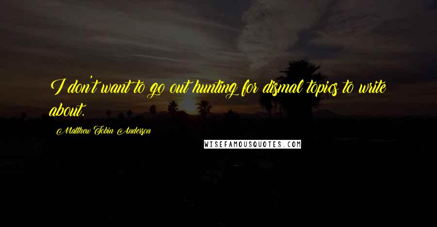 Matthew Tobin Anderson Quotes: I don't want to go out hunting for dismal topics to write about.
