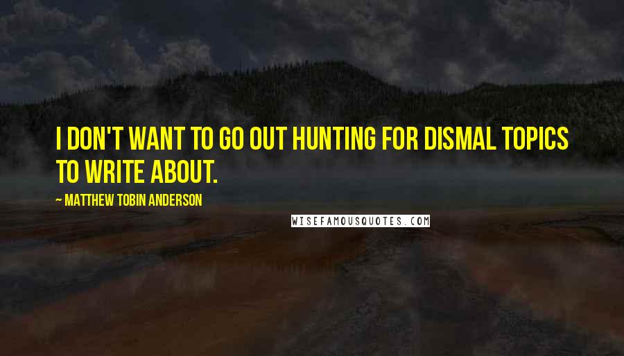 Matthew Tobin Anderson Quotes: I don't want to go out hunting for dismal topics to write about.