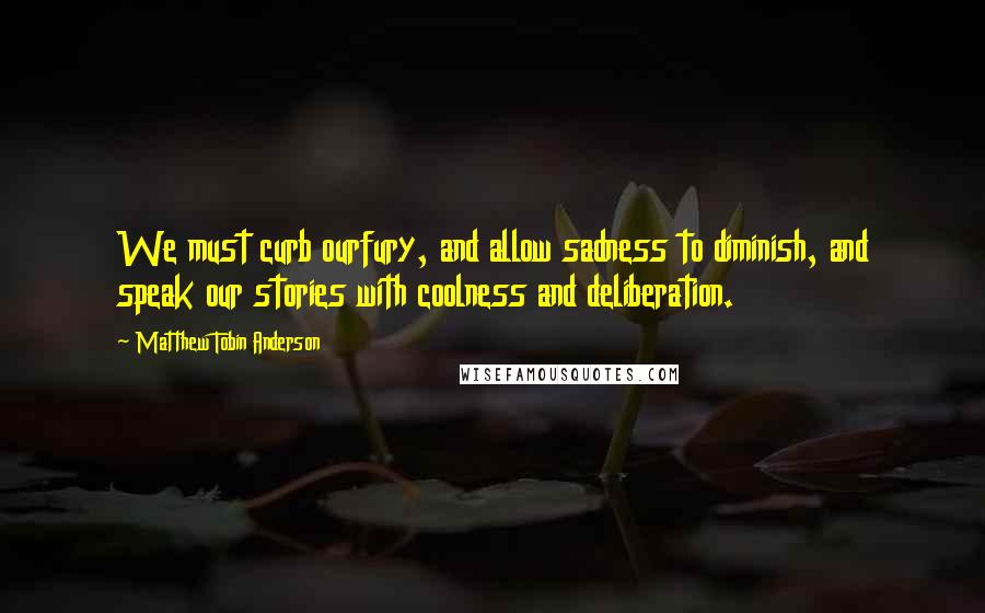 Matthew Tobin Anderson Quotes: We must curb ourfury, and allow sadness to diminish, and speak our stories with coolness and deliberation.