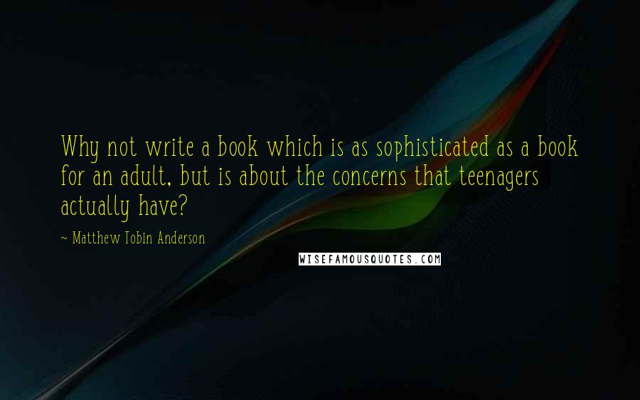 Matthew Tobin Anderson Quotes: Why not write a book which is as sophisticated as a book for an adult, but is about the concerns that teenagers actually have?