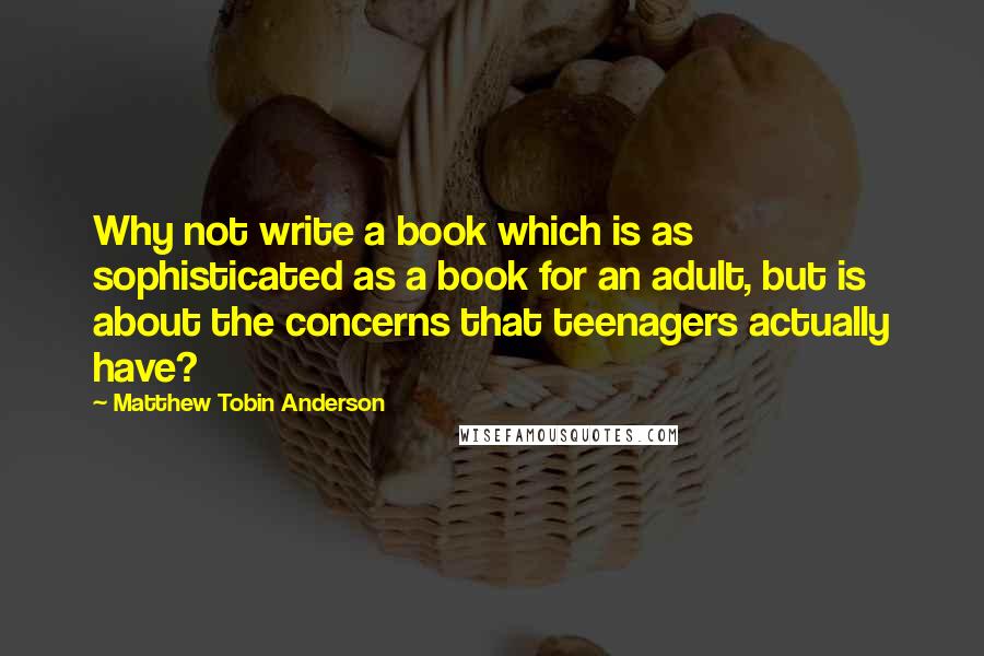 Matthew Tobin Anderson Quotes: Why not write a book which is as sophisticated as a book for an adult, but is about the concerns that teenagers actually have?