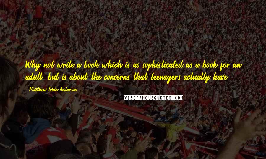 Matthew Tobin Anderson Quotes: Why not write a book which is as sophisticated as a book for an adult, but is about the concerns that teenagers actually have?