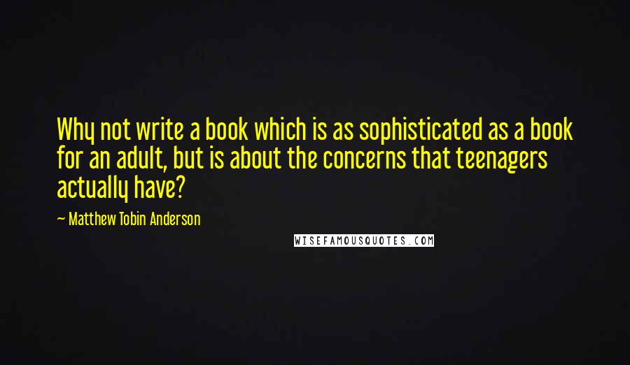 Matthew Tobin Anderson Quotes: Why not write a book which is as sophisticated as a book for an adult, but is about the concerns that teenagers actually have?