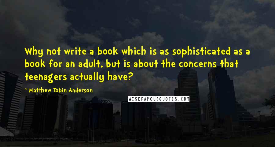 Matthew Tobin Anderson Quotes: Why not write a book which is as sophisticated as a book for an adult, but is about the concerns that teenagers actually have?