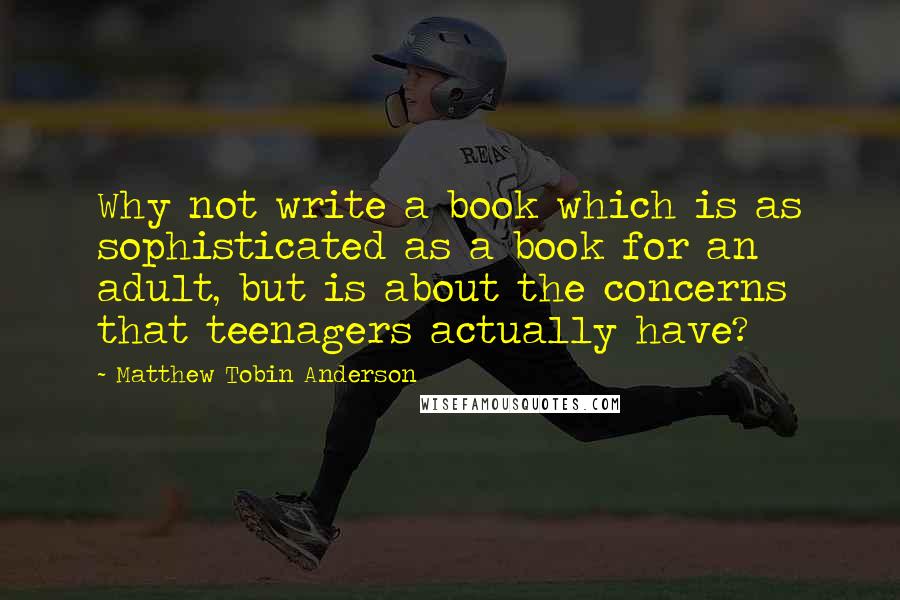 Matthew Tobin Anderson Quotes: Why not write a book which is as sophisticated as a book for an adult, but is about the concerns that teenagers actually have?