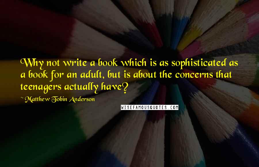 Matthew Tobin Anderson Quotes: Why not write a book which is as sophisticated as a book for an adult, but is about the concerns that teenagers actually have?