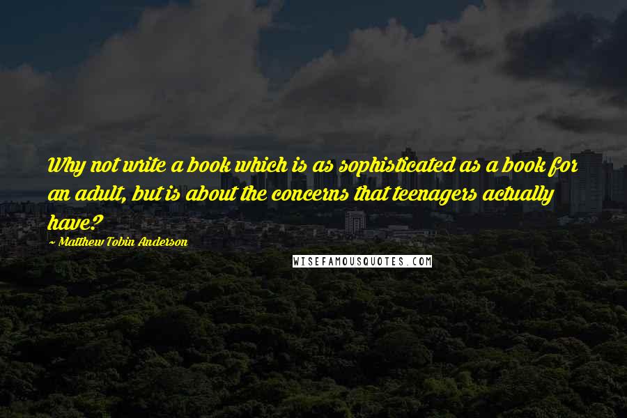 Matthew Tobin Anderson Quotes: Why not write a book which is as sophisticated as a book for an adult, but is about the concerns that teenagers actually have?