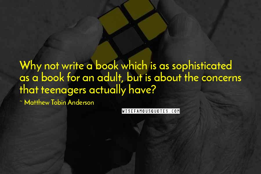 Matthew Tobin Anderson Quotes: Why not write a book which is as sophisticated as a book for an adult, but is about the concerns that teenagers actually have?