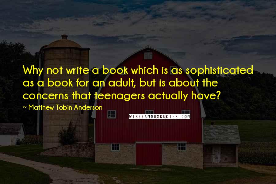 Matthew Tobin Anderson Quotes: Why not write a book which is as sophisticated as a book for an adult, but is about the concerns that teenagers actually have?