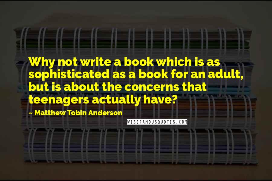 Matthew Tobin Anderson Quotes: Why not write a book which is as sophisticated as a book for an adult, but is about the concerns that teenagers actually have?