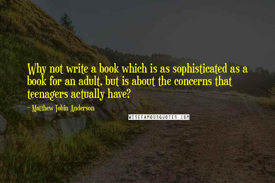 Matthew Tobin Anderson Quotes: Why not write a book which is as sophisticated as a book for an adult, but is about the concerns that teenagers actually have?