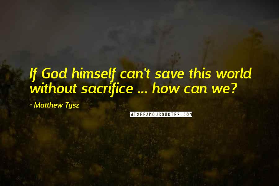 Matthew Tysz Quotes: If God himself can't save this world without sacrifice ... how can we?