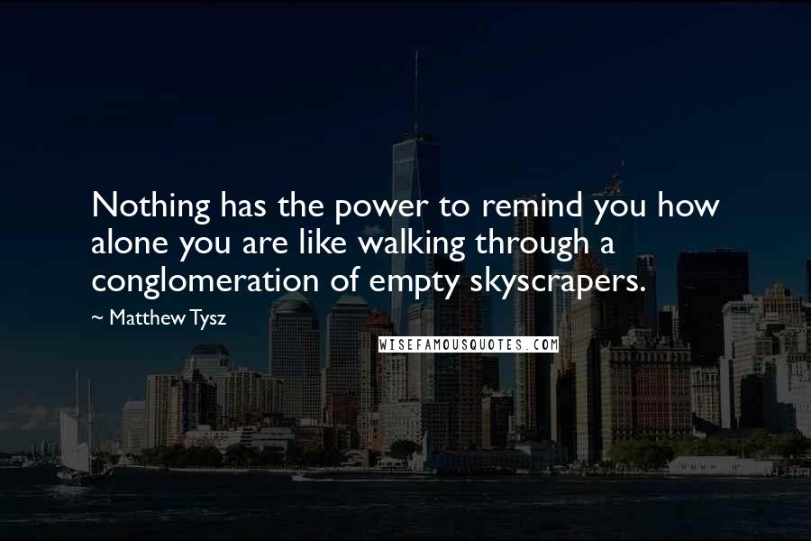 Matthew Tysz Quotes: Nothing has the power to remind you how alone you are like walking through a conglomeration of empty skyscrapers.