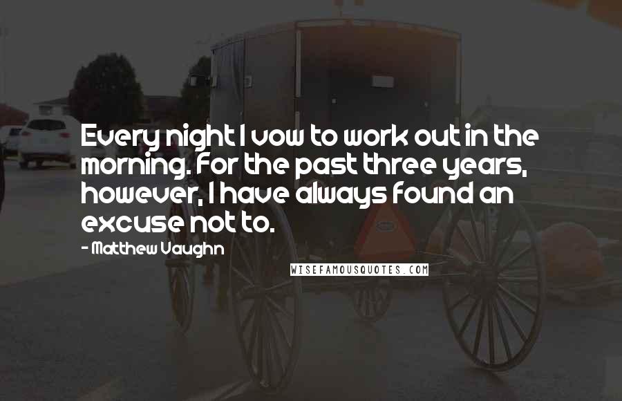 Matthew Vaughn Quotes: Every night I vow to work out in the morning. For the past three years, however, I have always found an excuse not to.