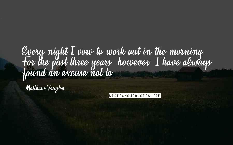 Matthew Vaughn Quotes: Every night I vow to work out in the morning. For the past three years, however, I have always found an excuse not to.