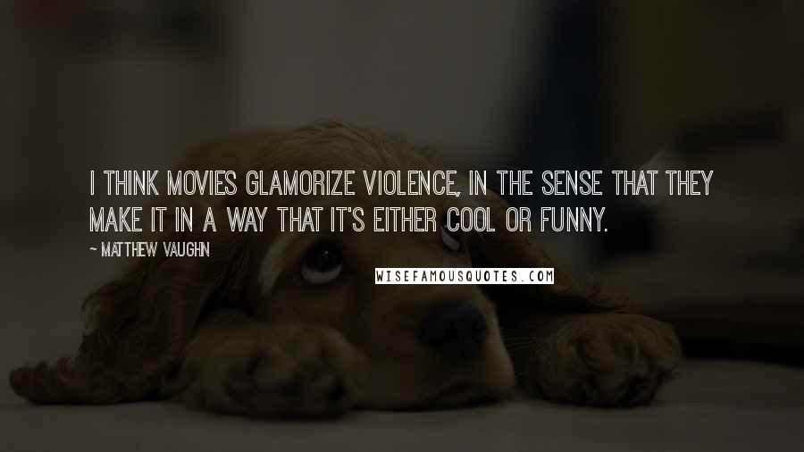 Matthew Vaughn Quotes: I think movies glamorize violence, in the sense that they make it in a way that it's either cool or funny.