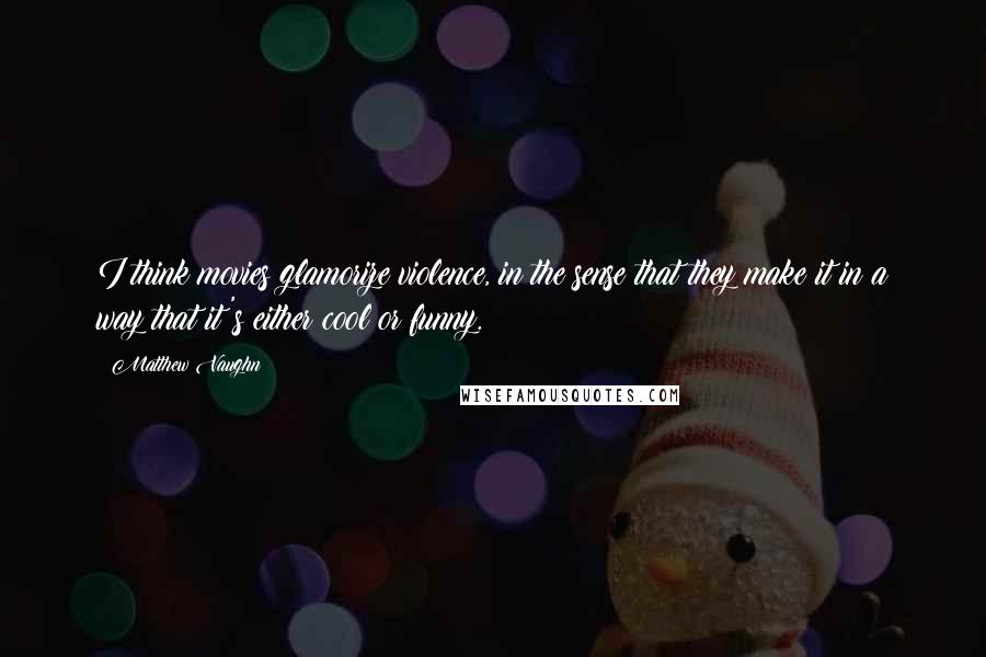 Matthew Vaughn Quotes: I think movies glamorize violence, in the sense that they make it in a way that it's either cool or funny.