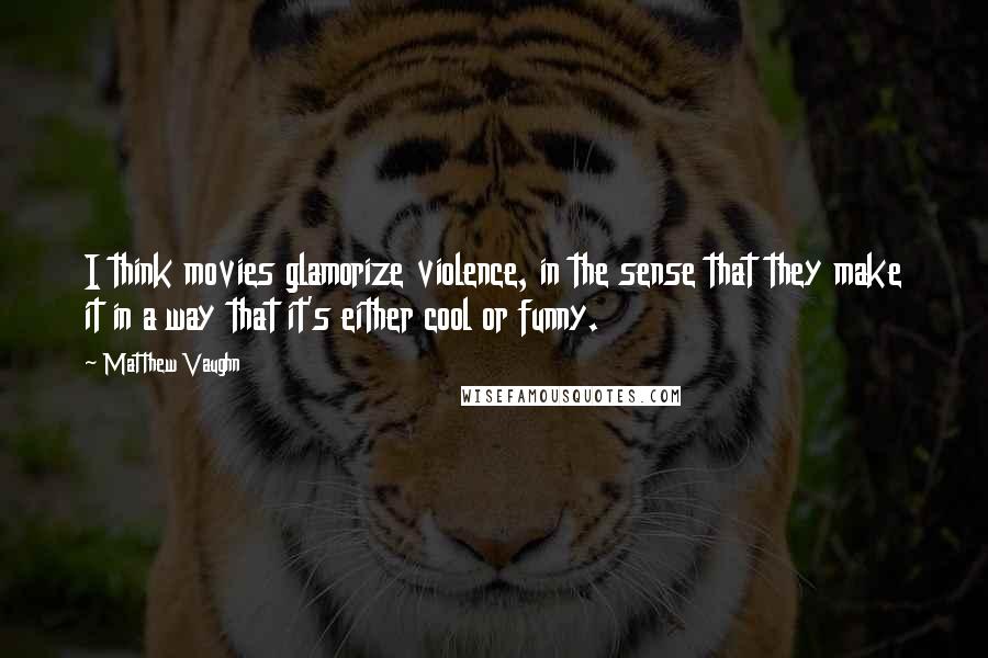 Matthew Vaughn Quotes: I think movies glamorize violence, in the sense that they make it in a way that it's either cool or funny.