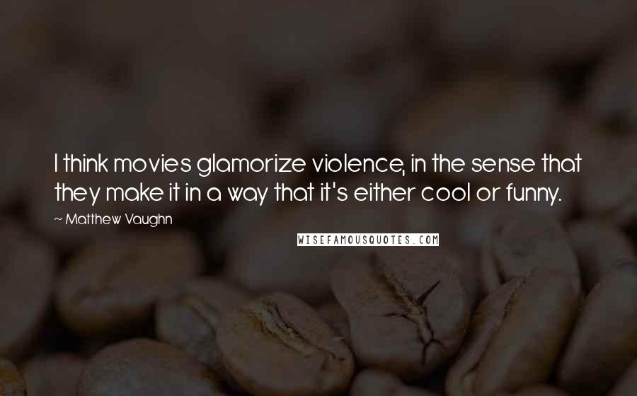 Matthew Vaughn Quotes: I think movies glamorize violence, in the sense that they make it in a way that it's either cool or funny.