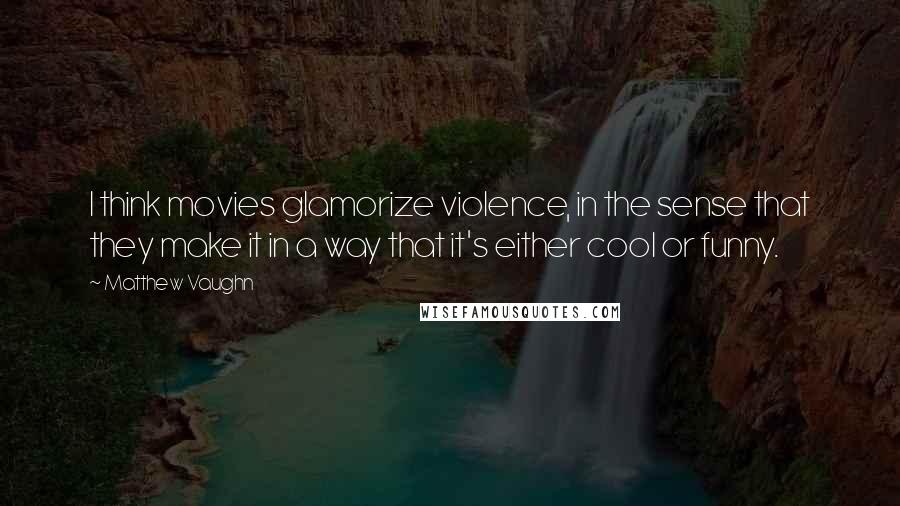 Matthew Vaughn Quotes: I think movies glamorize violence, in the sense that they make it in a way that it's either cool or funny.