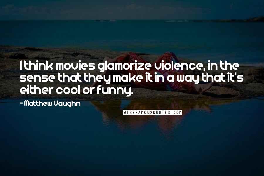 Matthew Vaughn Quotes: I think movies glamorize violence, in the sense that they make it in a way that it's either cool or funny.