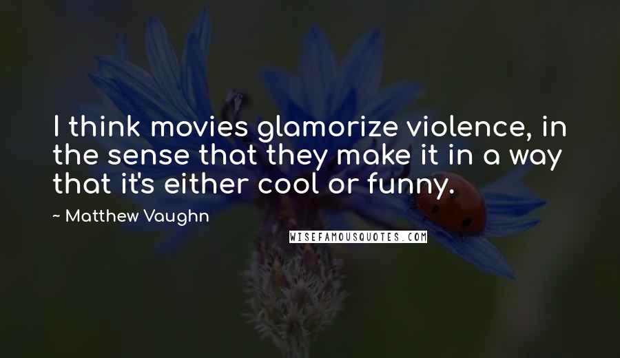 Matthew Vaughn Quotes: I think movies glamorize violence, in the sense that they make it in a way that it's either cool or funny.