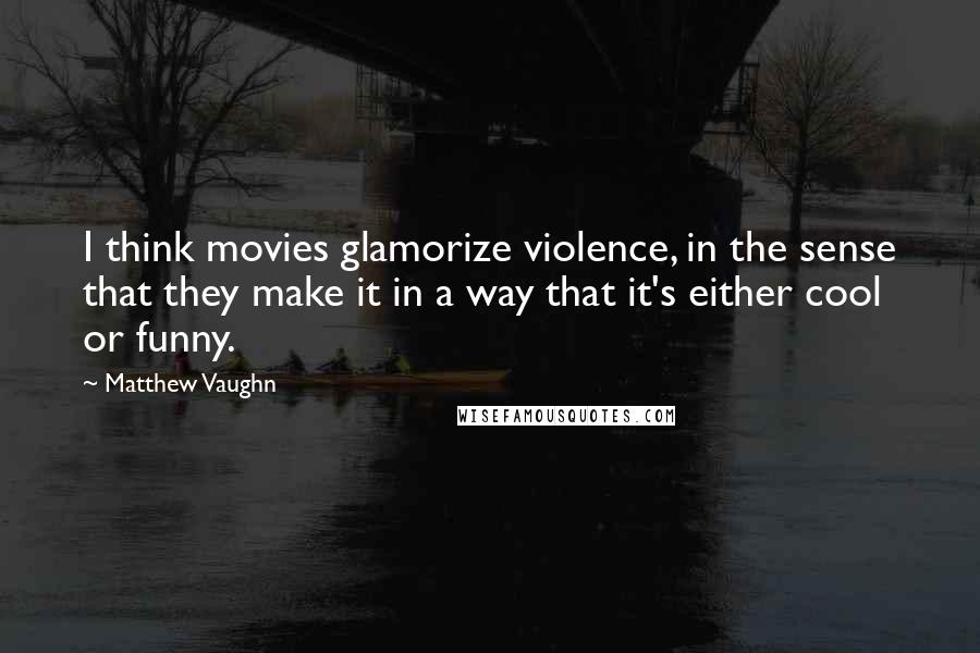 Matthew Vaughn Quotes: I think movies glamorize violence, in the sense that they make it in a way that it's either cool or funny.