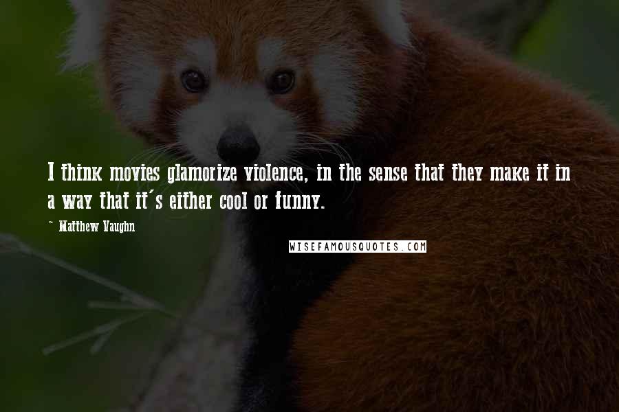 Matthew Vaughn Quotes: I think movies glamorize violence, in the sense that they make it in a way that it's either cool or funny.