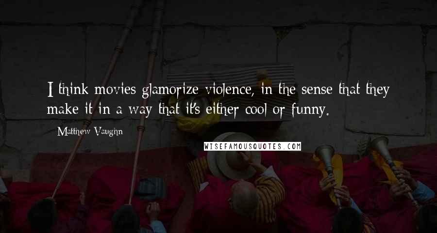 Matthew Vaughn Quotes: I think movies glamorize violence, in the sense that they make it in a way that it's either cool or funny.