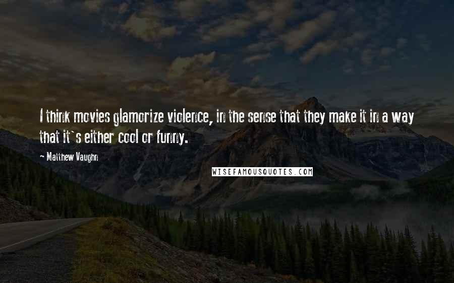 Matthew Vaughn Quotes: I think movies glamorize violence, in the sense that they make it in a way that it's either cool or funny.