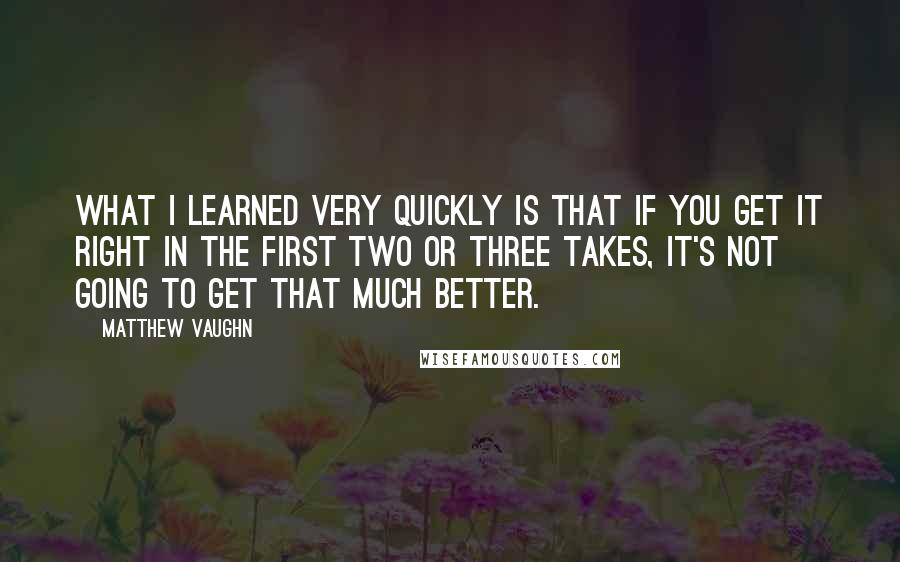 Matthew Vaughn Quotes: What I learned very quickly is that if you get it right in the first two or three takes, it's not going to get that much better.