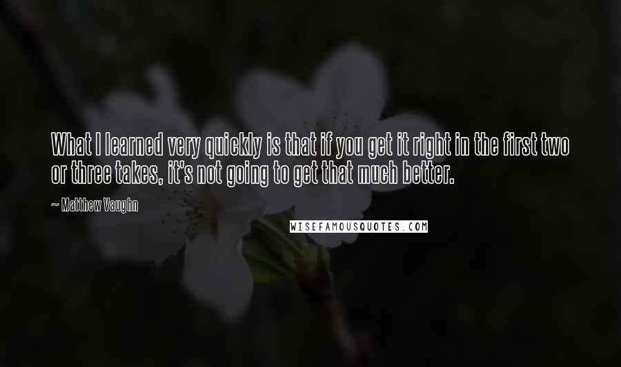 Matthew Vaughn Quotes: What I learned very quickly is that if you get it right in the first two or three takes, it's not going to get that much better.