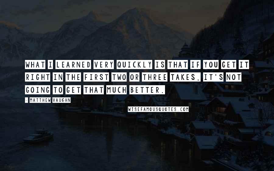 Matthew Vaughn Quotes: What I learned very quickly is that if you get it right in the first two or three takes, it's not going to get that much better.