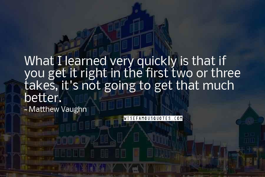 Matthew Vaughn Quotes: What I learned very quickly is that if you get it right in the first two or three takes, it's not going to get that much better.