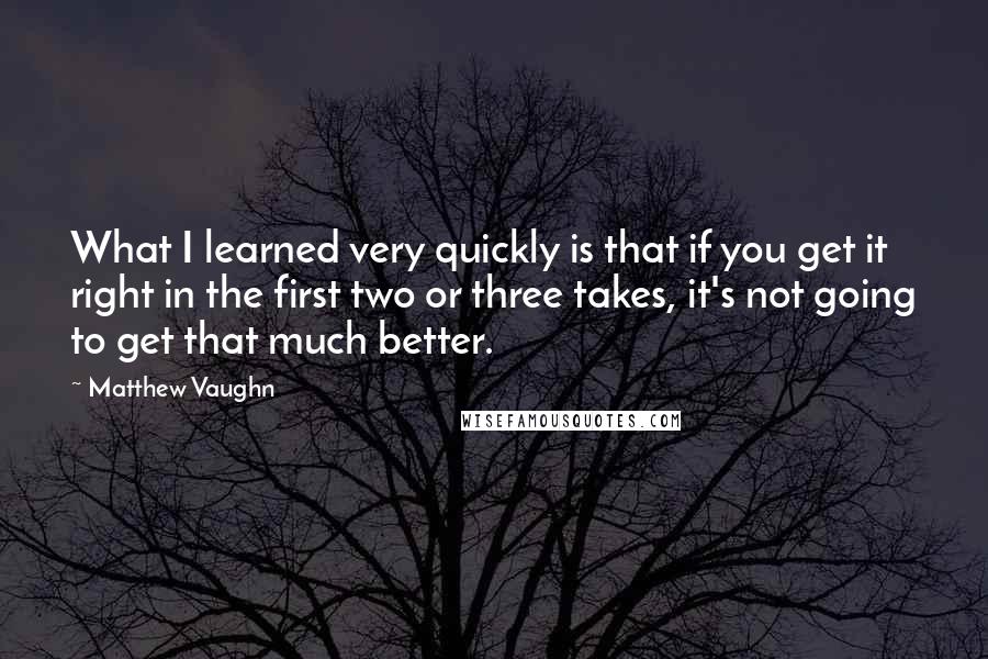 Matthew Vaughn Quotes: What I learned very quickly is that if you get it right in the first two or three takes, it's not going to get that much better.